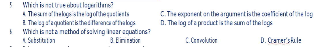 5.
Which is not true about logarithms?
A. The sum of the logs is the log of the quotients
6.
B. The log of a quotient is the difference of the logs
Which is not a method of solving linear equations?
A. Substitution
B. Elimination
C. The exponent on the argument is the coefficient of the log
D. The log of a product is the sum of the logs
C. Convolution
D. Cramer's Rule