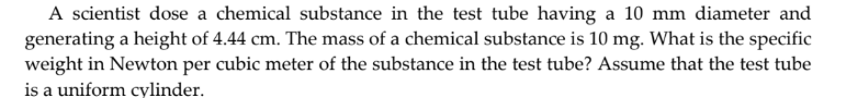 A scientist dose a chemical substance in the test tube having a 10 mm diameter and
generating a height of 4.44 cm. The mass of a chemical substance is 10 mg. What is the specific
weight in Newton per cubic meter of the substance in the test tube? Assume that the test tube
is a uniform cylinder.
