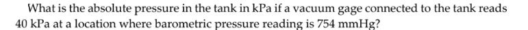 What is the absolute pressure in the tank in kPa if a vacuum gage connected to the tank reads
40 kPa at a location where barometric pressure reading is 754 mmHg?
