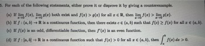 5. For each of the following statements, either prove it or disprove it by giving a counterexample.
(a) If lim f(z), lim g(z) both exist and f(x) > g(x) for allzER, then lim f(x) > lim g(z).
(b) If f : (a, b) R is a continuous function, then there exists c e (a, b) such that f(c) 2 f(=) for all z e (a, b).
(c) If f(x) is an odd, differentiable function, then f'(z) is an even function.
(d) If f: [a, b) -R is a continuous function such that f(z) > 0 for all a € (a, 6), the
| (=) dz > 0.
