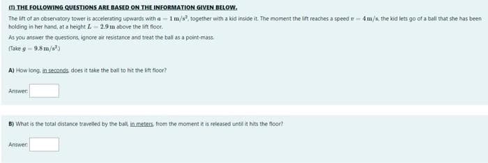 ( THE FOLLOWING QUESTIONS ARE BASED ON THE INFORMATION GIVEN BELOW.
The lift of an observatory tower is accelerating upwards with a = 1m/s, together with a kid inside it. The moment the lift reaches a speed r = 4m/s, the kid lets go of a ball that she has been
holding in her hand, at a height L- 2.9 m above the lift floor.
As you answer the questions, ignore air resistance and treat the ball as a point-mass.
(Take g = 9.8 m/s)
A) How long, in seconds does it take the ball t hit the lift floor?
Answer:
B) What is the total distance travelled by the ball, in meters, from the moment it is released until it hits the floor?
Answer
