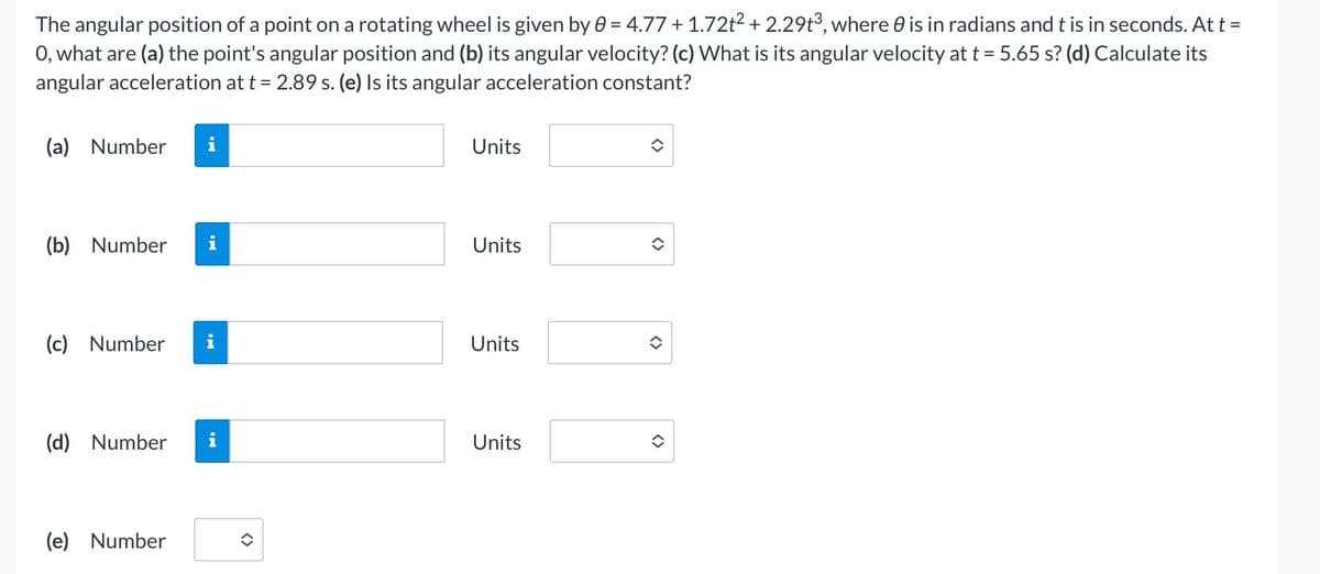 The angular position of a point on a rotating wheel is given by 0 = 4.77 + 1.72t2 + 2.29t°, where 0 is in radians and t is in seconds. At t =
O, what are (a) the point's angular position and (b) its angular velocity? (c) What is its angular velocity at t = 5.65 s? (d) Calculate its
angular acceleration at t = 2.89 s. (e) Is its angular acceleration constant?
(a) Number
i
Units
(b) Number
Units
(c) Number
i
Units
(d) Number
Units
(e) Number
<>
<>
<>
<>
