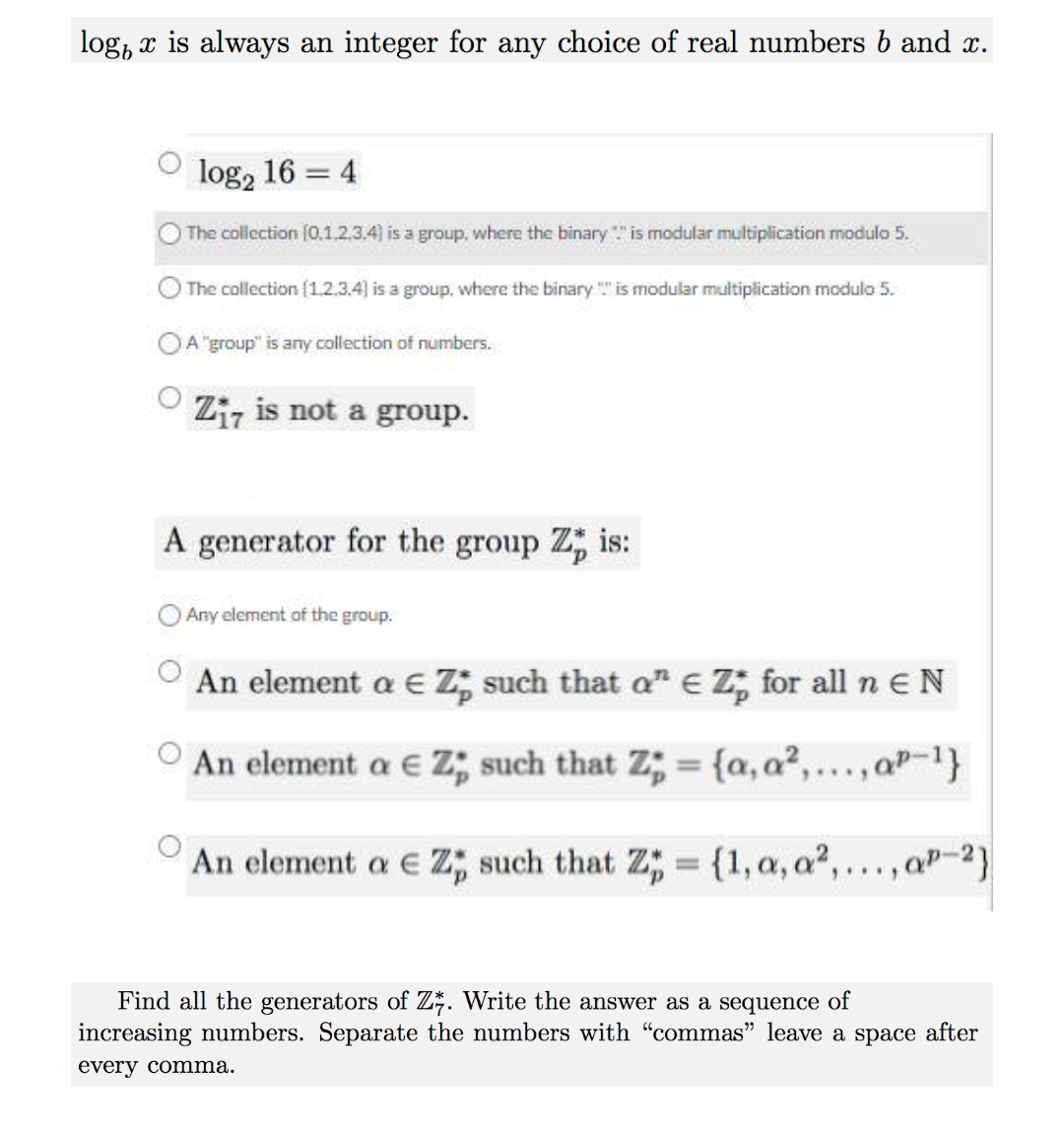 log, x is always an integer for any choice of real numbers b and x.
log, 16 = 4
The collection (0.1.2.3.4) is a group, where the binary "is modular multiplication modulo 5.
The collection (1.2.3.4) is a group, where the binary " is modular multiplication modulo 5.
OA"group" is any collection of numbers.
Ziz is not a group.
A generator for the group Z; is:
O Any element of the group.
An element a € Z; such that a" E Z, for all n EN
An element a E z; such that Z; = {a, a2,...,aP-1}
%3D
An element a E Z; such that Z; = {1,a, a2,..., aP-2}
Find all the generators of Z*. Write the answer as a sequence of
increasing numbers. Separate the numbers with "commas" leave a space after
every comma.
