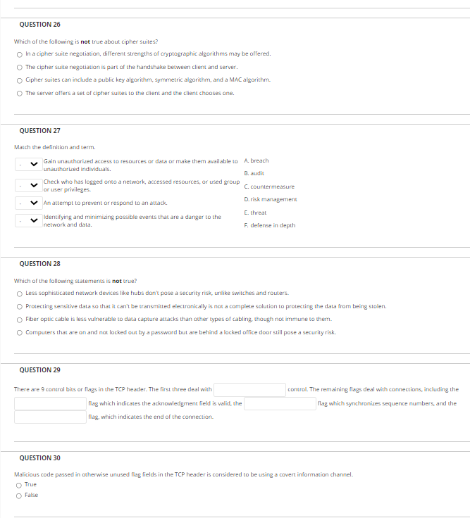 QUESTION 26
Which of the following is not Lrue about cipher suites?
O In a cipher suite negotiation, different strengths of cryptographic algorithms may be offered.
O The cipher suite negotiation is part of the handshake between client and server.
O Cipher suites can include a public key algorithm, symmetric algorithm, and a MAC algorithm.
O The server offers a set of cipher suites to the client and the client chooses ane.
QUESTION 27
Match the delinition and term.
Gain unauthorized access to resources or data or make them available to A. breach
lunauthorized individuals.
D. audit
Check who has logged onto a network, accessed resources, or used group
Jor user privileges.
C. countermeasure
D. risk management
v An allempt to prevent or respond to an attack.
C. threat
|Ikdentifying and minimizing possible events that are a danger Lo the
network and dala.
F. defense in depth
QUESTION 28
Which of the following statements is not true?
O Less saphisticated network devices like hubs don't pose a security risk, unlike switches and routers.
O Protecting sensitive data so that it can't be transmitted electronically is not a complete solution to protecting the data from being stolen.
O Fiber optic cable is less vulnerable to data capture attacks than other types of cabling, though not immune to them.
O Computers that are on and not locked out by a password but are behind a locked oflice door still pose a security risk.
QUESTION 29
There are 9 contral bits ar flags in the TCP header. The first three deal with
control. The remaining flags deal with connections, including the
flag which indicates the acknowledgment field is valid, the
flag which synchronizes sequence numbers, and the
flag, which indicates the end of the connection.
QUESTION 30
Malicious code passed in otherwise unused lag fields in the TCP header is considered to be using a covert information channel.
O True
O False
