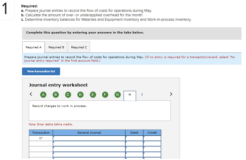 1
Required:
a. Prepare journal entries to record the flow of costs for operations during May.
b. Calculate the amount of over- or underapplied overhead for the month.
c. Determine Inventory balances for Materials and Equipment Inventory and Work-in-process Inventory.
Complete this question by entering your answers in the tabs below.
Required A
Required B
Required C
Prepare journal entries to record the flow of costs for operations during May. (If no entry is required for a transaction/event, select "No
journal entry required" in the first account field.)
View transaction list
Journal entry worksheet
B
>
H
Record charges to work in process.
Note: Enter debits before credits.
Transaction
General Journal
Debit
Credit
07
