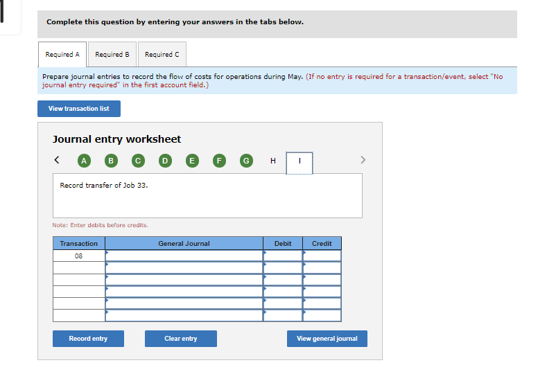 Complete this question by entering your answers in the tabs below.
Required A
Required B
Required C
Prepare journal entries to record the flow of costs for operations during May. (If no entry is required for a transaction/event, select "No
journal entry required" in the first account field.)
View transaction list
Journal entry worksheet
E
F
Record transfer of Job 33.
Note: Enter debits before credits.
Transaction
General Journal
Debit
Credit
08
Record entry
Clear entry
View general journal
