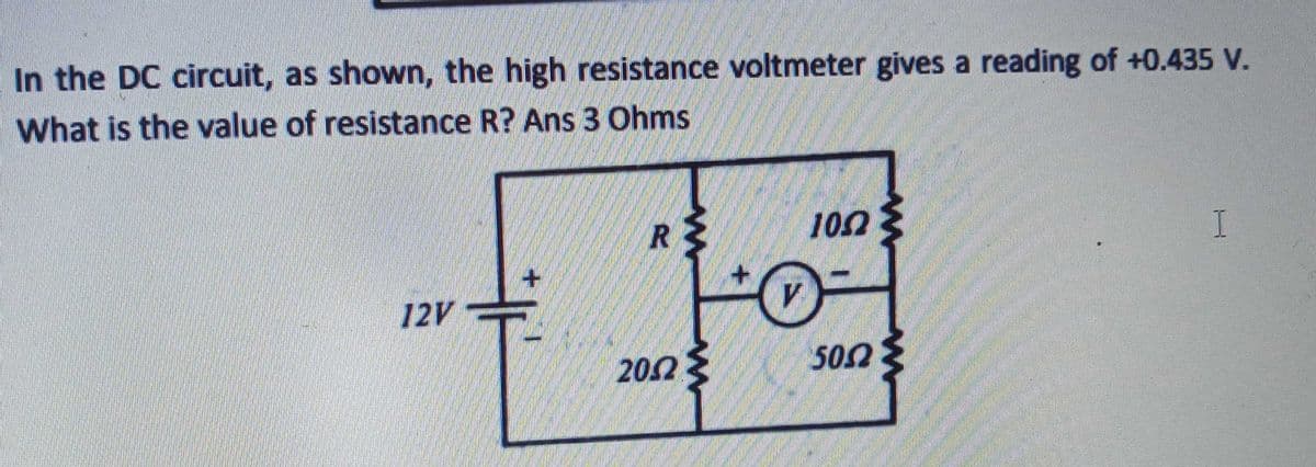 In the DC circuit, as shown, the high resistance voltmeter gives a reading of +0.435 V.
What is the value of resistance R? Ans 3 Ohms
R
100
I
12V
202
502
ww
