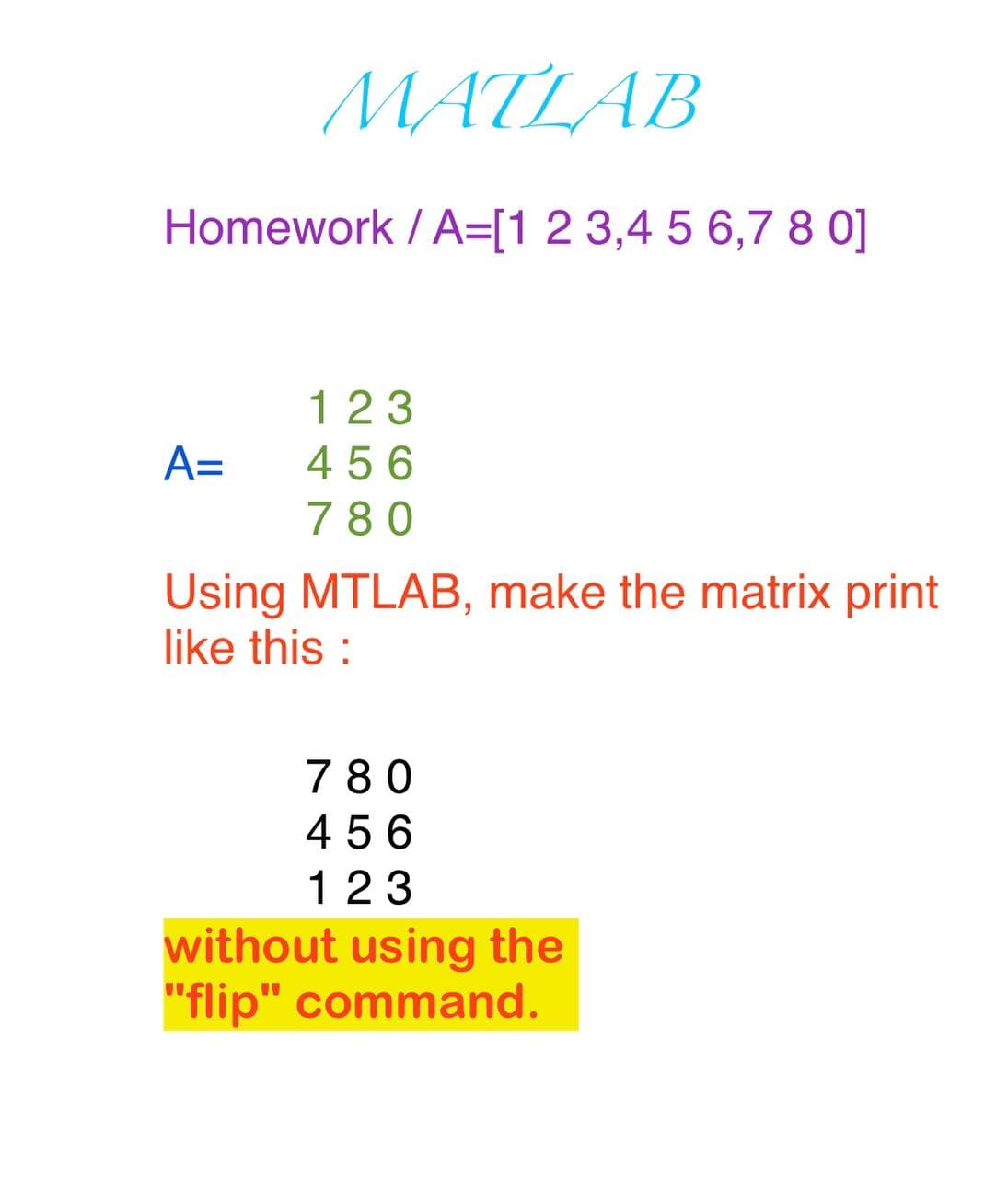 MATLAB
Homework / A=[1 2 3,4 5 6,7 8 0]
123
A=
456
780
Using MTLAB, make the matrix print
like this :
780
4 56
123
without using the
"flip" command.
