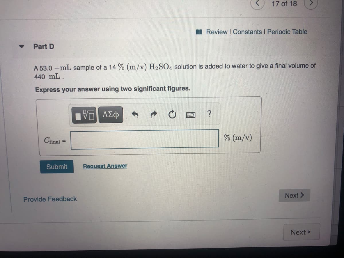 17 of 18
I Review I Constants I Periodic Table
Part D
A 53.0 -mL sample of a 14 % (m/v) H2SO4 solution is added to water to give a final volume of
440 mL.
Express your answer using two significant figures.
Cfinal =
% (m/v)
%3D
Submit
Request Answer
Next >
Provide Feedback
Next
