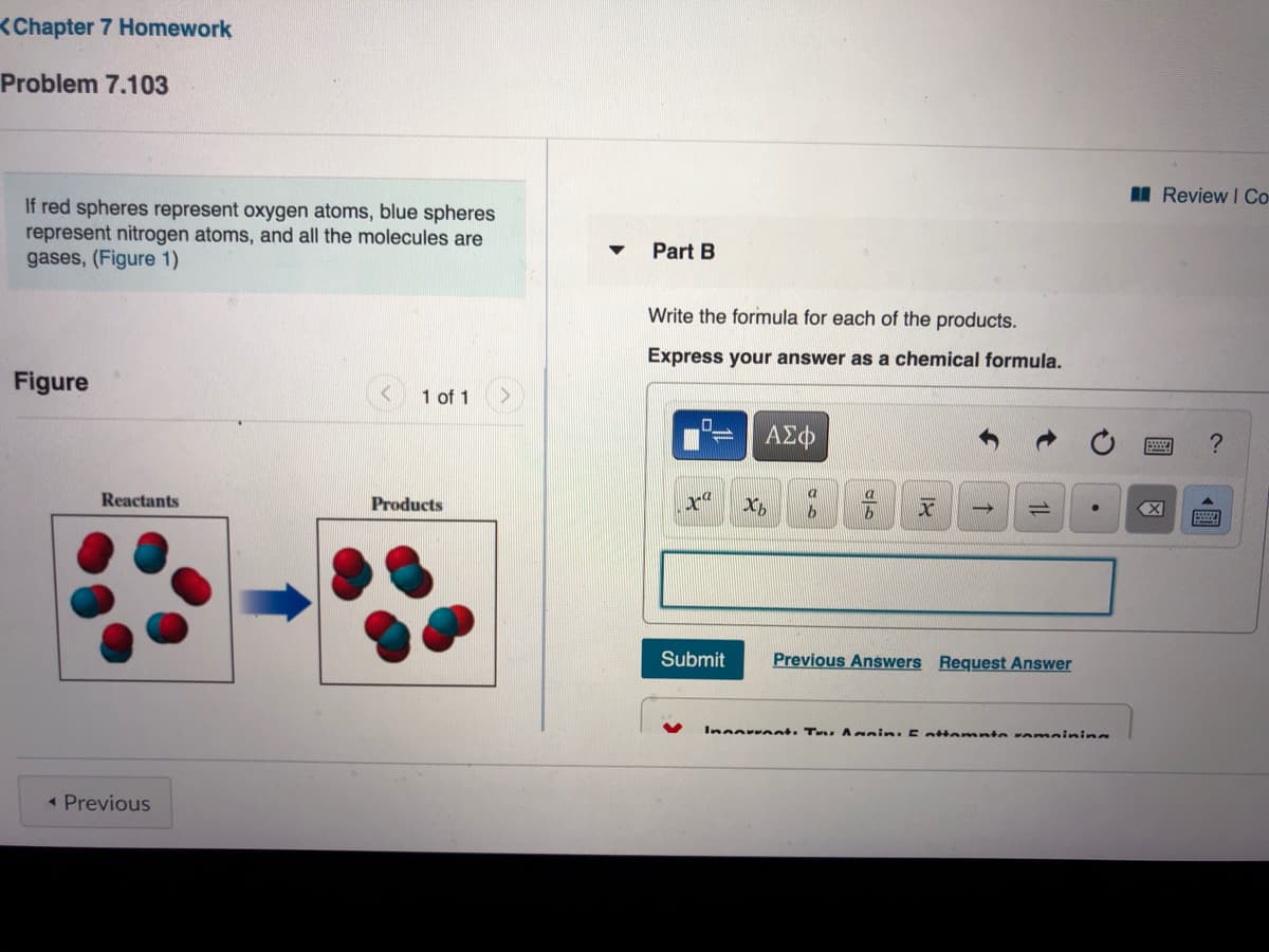 <Chapter 7 Homework
Problem 7.103
I Review I Co-
If red spheres represent oxygen atoms, blue spheres
represent nitrogen atoms, and all the molecules are
gases, (Figure 1)
Part B
Write the formula for each of the products.
Express your answer as a chemical formula.
Figure
1 of 1
a
Reactants
Products
X
Submit
Previous Answers Request Answer
Inoorrent. T Anin: 5attamnte amainina
« Previous
