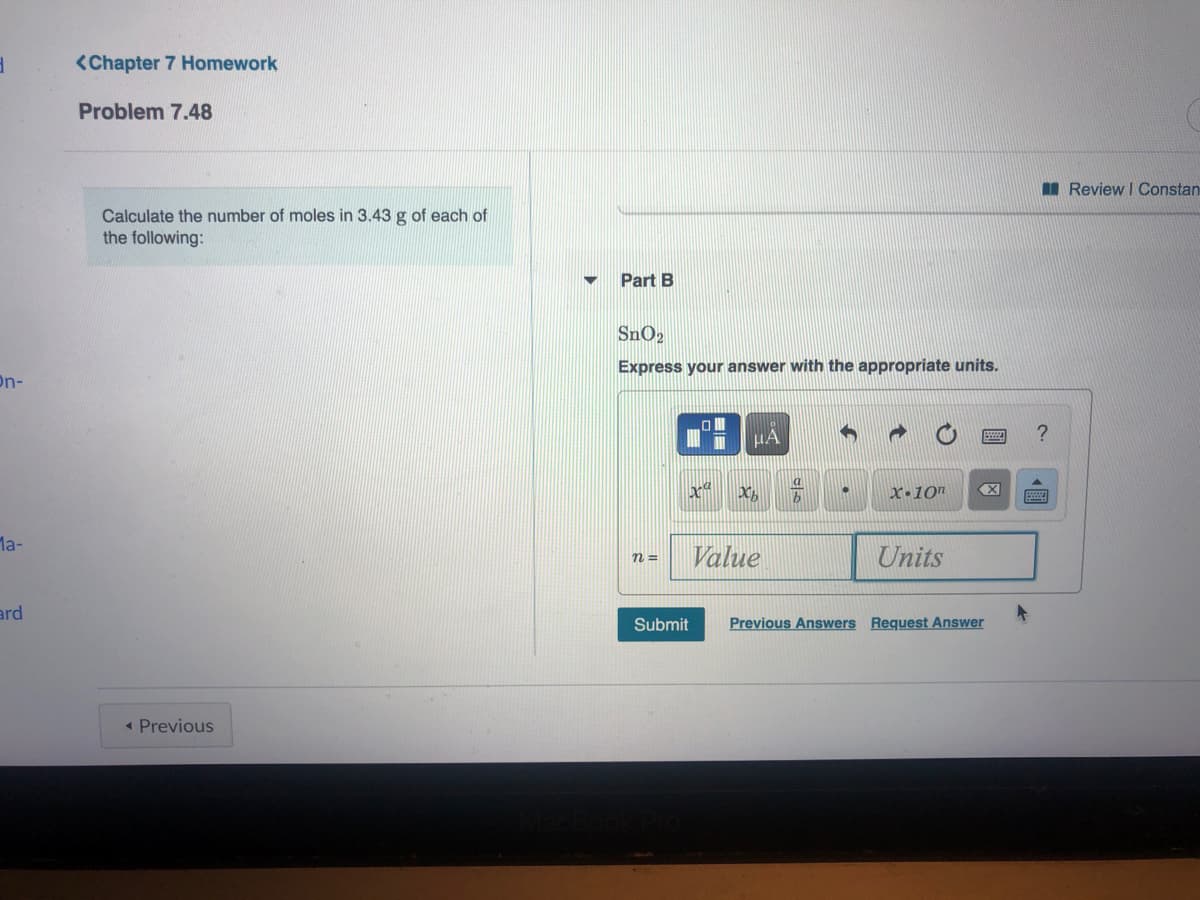 <Chapter 7 Homework
Problem 7.48
I Review I Constan
Calculate the number of moles in 3.43 g of each of
the following:
Part B
Express your answer with the appropriate units.
On-
HA
?
X•10"
X
Ma-
Value
Units
n =
ard
Submit
Previous Answers Request Answer
« Previous
