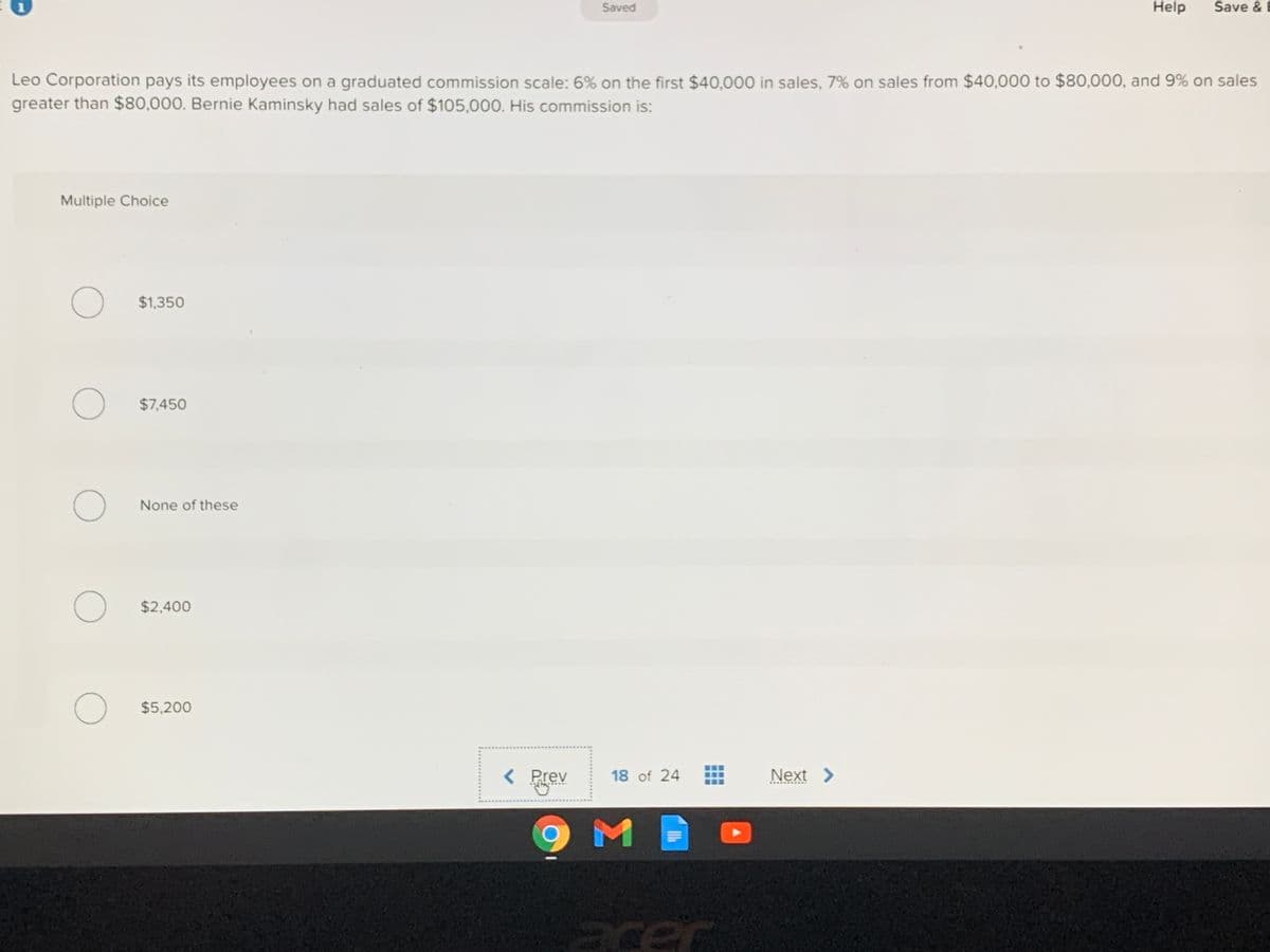 Saved
Help
Save & B
Leo Corporation pays its employees on a graduated commission scale: 6% on the first $40,000 in sales, 7% on sales from $40,000 to $80,000, and 9% on sales
greater than $80,000. Bernie Kaminsky had sales of $105,000. His commission is:
Multiple Choice
$1,350
$7,450
None of these
$2,400
$5,200
< Prev
Next >
18 of 24
acer
