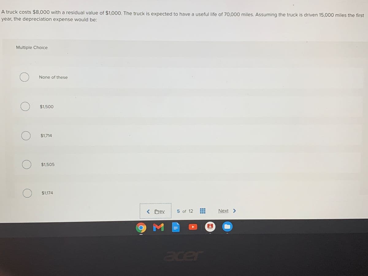 A truck costs $8,000 with a residual value of $1,000. The truck is expected to have a useful life of 70,000 miles. Assuming the truck is driven 15,000 miles the first
year, the depreciation expense would be:
Multiple Choice
None of these
$1,500
$1,714
$1,505
$1,174
< rev
5 of 12
Next >
SMAW
acer
