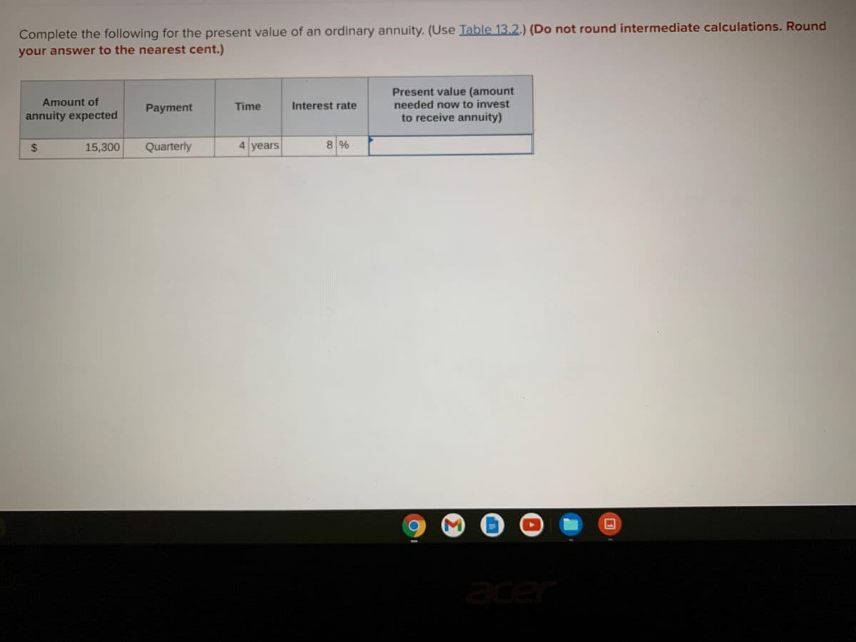 Complete the following for the present value of an ordinary annuity. (Use Table 13.2.) (Do not round intermediate calculations. Round
your answer to the nearest cent.)
Present value (amount
needed now to invest
to receive annuity)
Amount of
Payment
Time
Interest rate
annuity expected
15,300
Quarterly
4 years
8%
acer
Σ
%24
