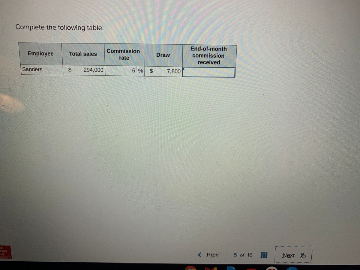 Complete the following table:
End-of-month
commission
Commission
Employee
Total sales
Draw
rate
received
Sanders
%24
294,000
6 % $ 7,800
二es
raw
< Prev
5 of 16
Next
cation
