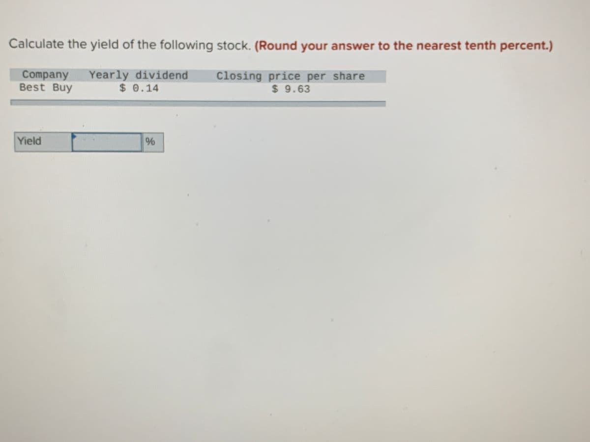 Calculate the yield of the following stock. (Round your answer to the nearest tenth percent.)
Company
Best Buy
Yearly dividend
$ 0.14
Closing price per share
$ 9.63
Yield
96
