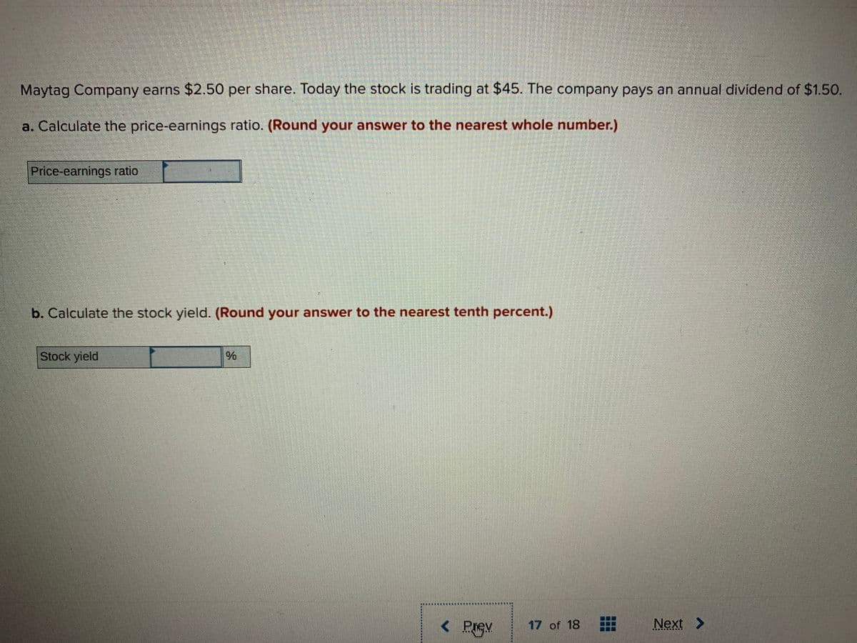 Maytag Company earns $2.50 per share. Today the stock is trading at $45. The company pays an annual dividend of $1.50.
a. Calculate the price-earnings ratio. (Round your answer to the nearest whole number.)
Price-earnings ratio
b. Calculate the stock yield. (Round your answer to the nearest tenth percent.)
Stock yield
Prev
17 of 18
Next
車
