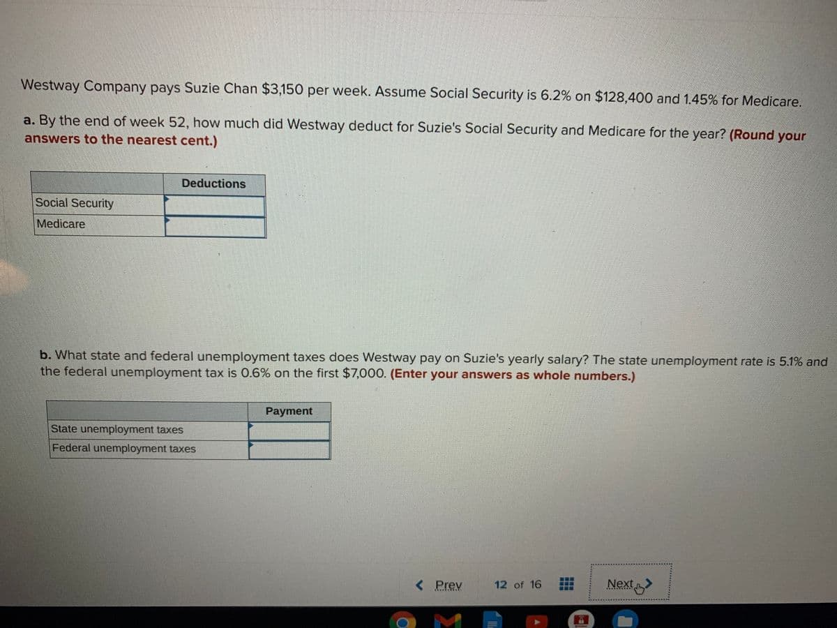 Westway Company pays Suzie Chan $3,150 per week. ASsume Social Security is 6.2% on $128,400 and 1.45% for Medicare.
a. By the end of week 52, how much did Westway deduct for Suzie's Social Security and Medicare for the year? (Round your
answers to the nearest cent.)
Deductions
Social Security
Medicare
b. What state and federal unemployment taxes does Westway pay on Suzie's yearly salary? The state unemployment rate is 5.1% and
the federal unemployment tax is 0.6% on the first $7,000. (Enter your answers as whole numbers.)
Payment
State unemployment taxes
Federal unemployment taxes
Next
< Prev
12 of 16
