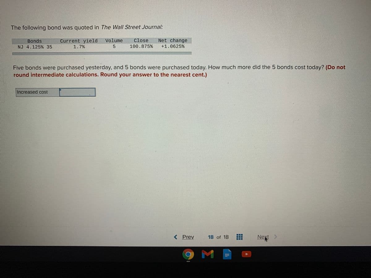 The following bond was quoted in The Wall Street Journal:
Net change
close
100.875%
Current yield
Volume
Bonds
NJ 4.125% 35
1.7%
+1.0625%
Five bonds were purchased yesterday, and 5 bonds were purchased today. How much more did the 5 bonds cost today? (Do not
round intermediate calculations. Round your answer to the nearest cent.)
Increased cost
< Prev
18 of 18
Next
...**.
M
