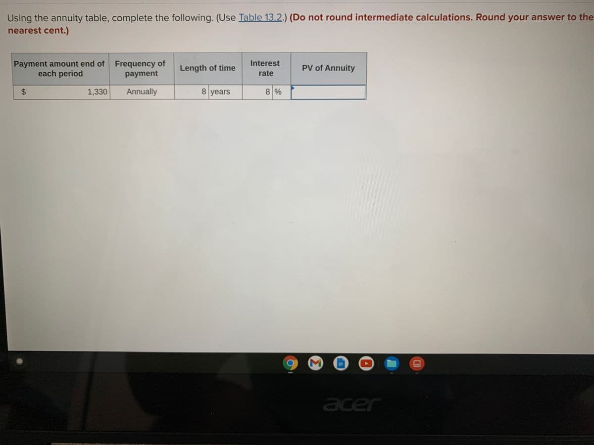 Using the annuity table, complete the following. (Use Table 13.2.) (Do not round intermediate calculations. Round your answer to the
nearest cent.)
Interest
Payment amount end of Frequency of
payment
Length of time
PV of Annuity
each period
rate
1,330
Annually
8 years
8%
acer
%24
