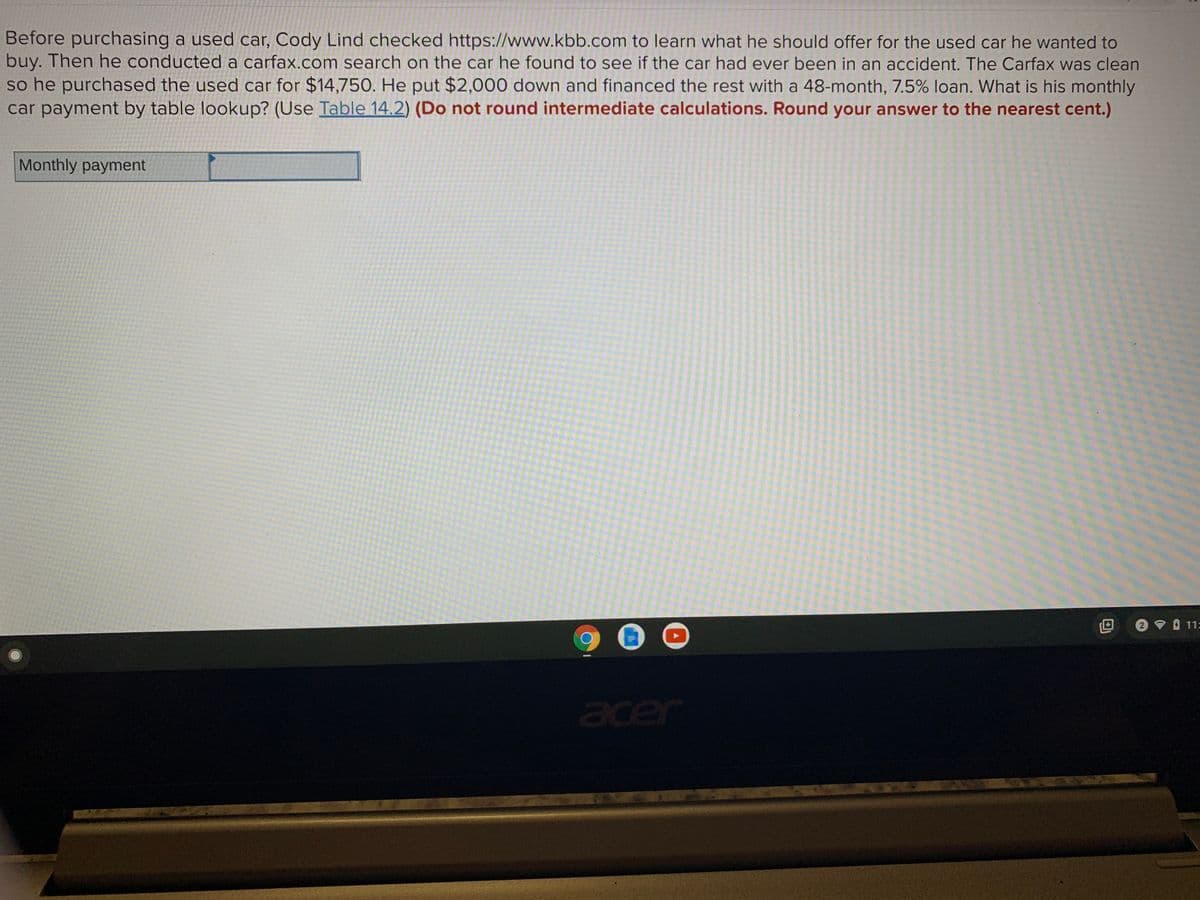 Before purchasing a used car, Cody Lind checked https://www.kbb.com to learn what he should offer for the used car he wanted to
buy. Then he conducted a carfax.com search on the car he found to see if the car had ever been in an accident. The Carfax was clean
so he purchased the used car for $14,750. He put $2,000 down and financed the rest with a 48-month, 7.5% loan. What is his monthly
car payment by table lookup? (Use Table 14.2) (Do not round intermediate calculations. Round your answer to the nearest cent.)
Monthly payment
2 11=
acer
