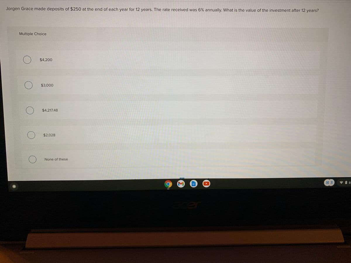 Jorgen Grace made deposits of $250 at the end of each year for 12 years. The rate received was 6% annually. What is the value of the investment after 12 years?
Multiple Choice
$4,200
$3,000
$4,217.48
$2,028
None of these
回可
V 8:
