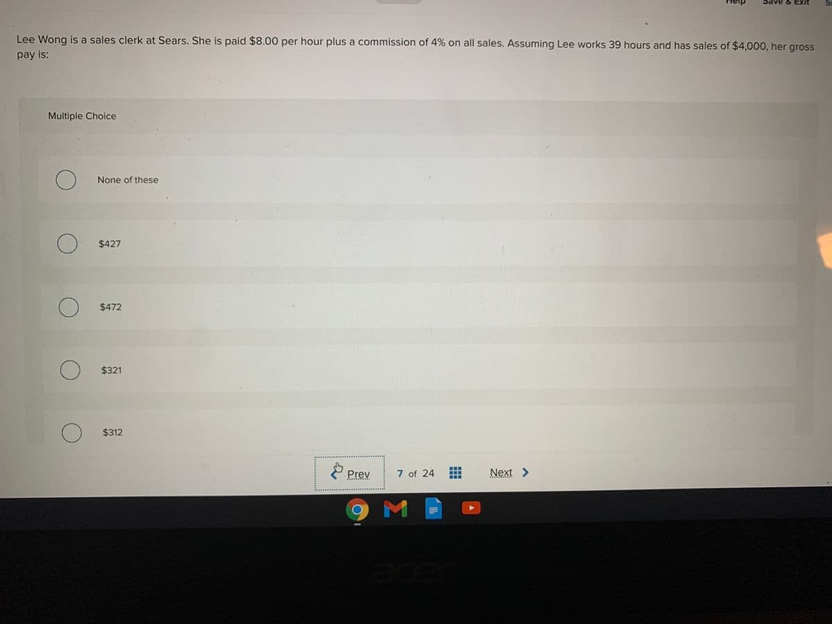 & Exit
Lee Wong is a sales clerk at Sears. She is paid $8.00 per hour plus a commission of 4% on all sales. Assuming Lee works 39 hours and has sales of $4,000, her gross
pay is:
Multiple Choice
None of these
$427
$472
$321
$312
Prev
7 of 24
Next >
