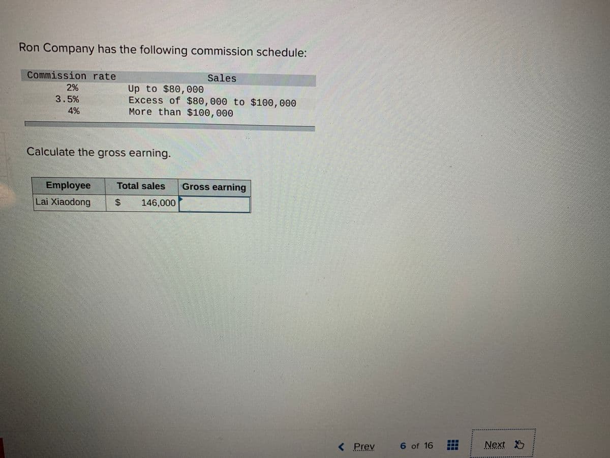 Ron Company has the following commission schedule:
Commission rate
Sales
2%
Up to $80, 000
Excess of $80,000 to $100,000
More than $100,000
3.5%
4%
Calculate the gross earning.
Employee
Total sales
Gross earning
Lai Xiaodong
%24
146,000
< Prev
6 of 16
Next
..... .....n
.....
