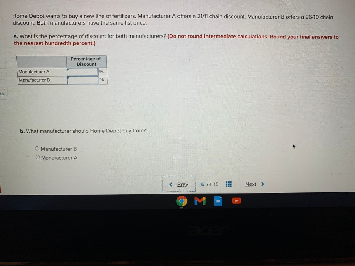 Home Depot wants to buy a new line of fertilizers. Manufacturer A offers a 21/11 chain discount. Manufacturer B offers a 26/10 chain
discount. Both manufacturers have the same list price.
a. What is the percentage of discount for both manufacturers? (Do not round intermediate calculations. Round your final answers to
the nearest hundredth percent.)
Percentage of
Discount
Manufacturer A
Manufacturer B
es
b. What manufacturer should Home Depot buy from?
Manufacturer B
Manufacturer A
Prev
6 of 15
Next >
M
