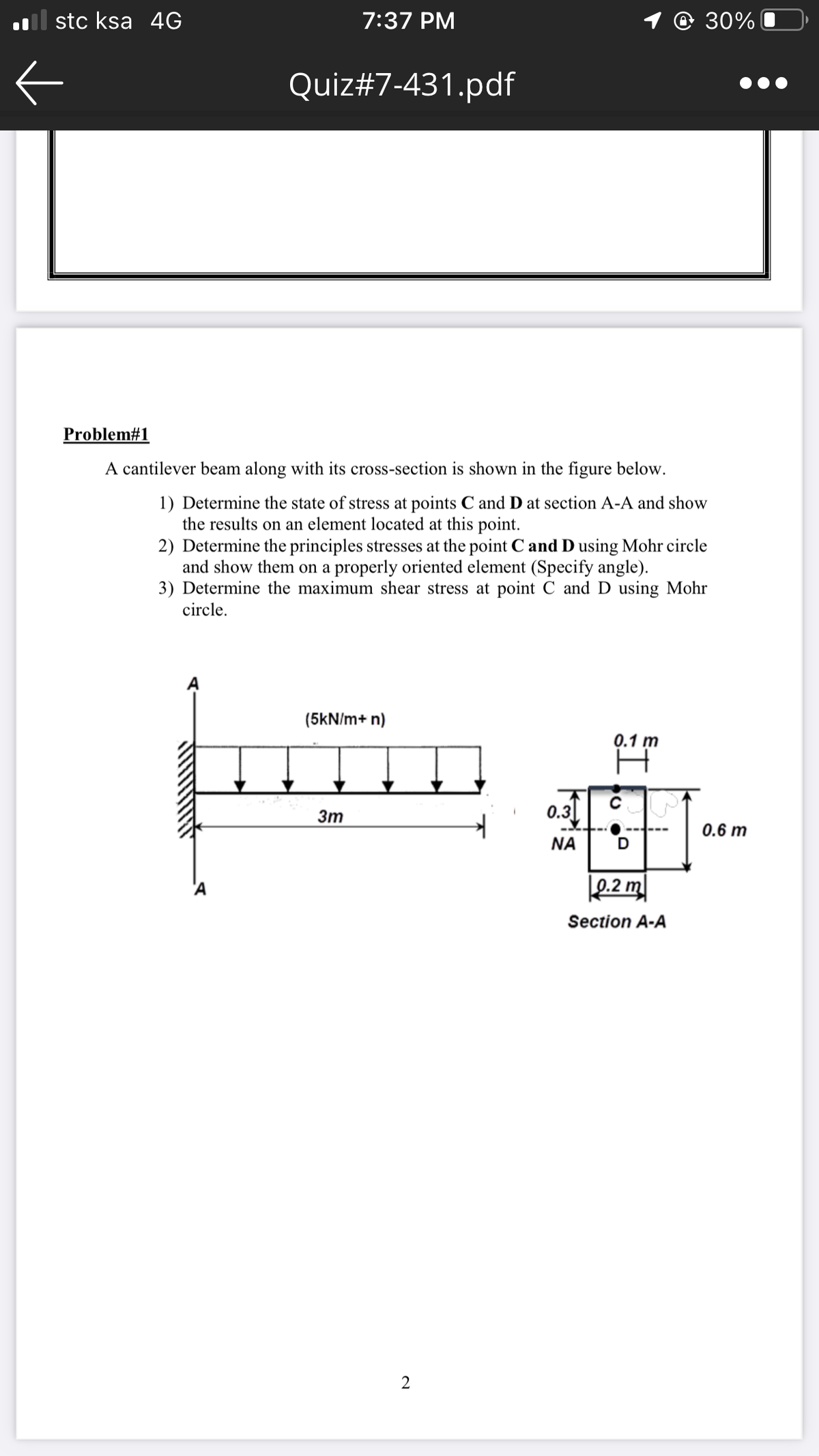 al stc ksa 4G
7:37 PM
1 @ 30%
Quiz#7-431.pdf
Problem#1
A cantilever beam along with its cross-section is shown in the figure below.
1) Determine the state of stress at points C and D at section A-A and show
the results on an element located at this point.
2) Determine the principles stresses at the point C and D using Mohr circle
and show them on a properly oriented element (Specify angle).
3) Determine the maximum shear stress at point C and D using Mohr
circle.
(5kN/m+ n)
0.1 m
3m
0.3
0.6 m
NA
Section A-A
