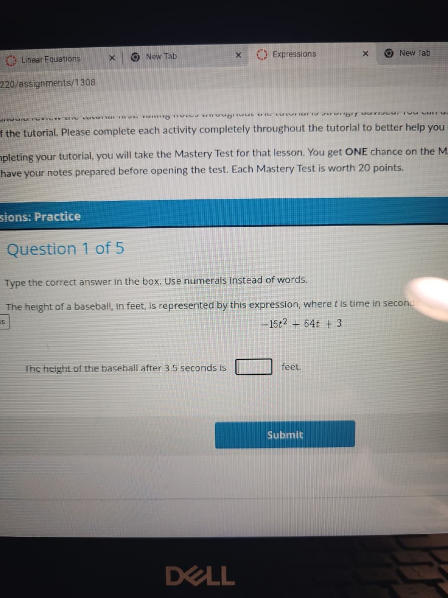 O New Tab
O Expressions
9 New Tab
A Linear Equations
220/assignments/1308
f the tutorial. Please complete each activity completely throughout the tutorial to better help you
apleting your tutorial, you will take the Mastery Test for that lesson. You get ONE chance on the M-
have your notes prepared before opening the test. Each Mastery Test is worth 20 points.
sions: Practice
Question 1 of 5
Type the correct answer in the box. Use numerals instead of words.
The height of a baseball, in feet, Is represented by this expression, where t is time in seconds
IS
-16t2 + 64t + 3
The height of the baseball after 3.5 seconds is
feet.
Submit
DELL
