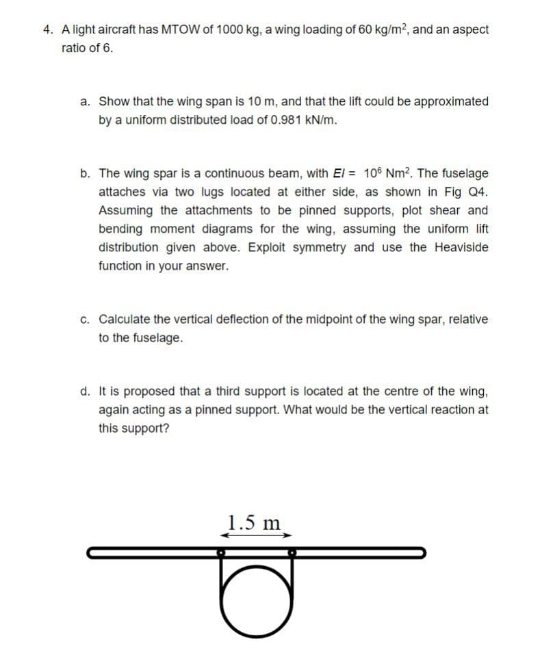 4. A light aircraft has MTOW of 1000 kg, a wing loading of 60 kg/m?, and an aspect
ratio of 6.
a. Show that the wing span is 10 m, and that the lift could be approximated
by a uniform distributed load of 0.981 kN/m.
b. The wing spar is a continuous beam, with El = 10® Nm?. The fuselage
attaches via two lugs located at either side, as shown in Fig Q4.
Assuming the attachments to be pinned supports, plot shear and
bending moment diagrams for the wing, assuming the uniform lift
distribution given above. Exploit symmetry and use the Heaviside
function in your answer.
c. Calculate the vertical deflection of the midpoint of the wing spar, relative
to the fuselage.
d. It is proposed that a third support is located at the centre of the wing,
again acting as a pinned support. What would be the vertical reaction at
this support?
1.5 m
