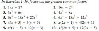 In Exercises 1-10, factor out the greatest common factor.
2. 16x - 24
1. 18r + 27
3. 3x + 6x
5. 9x* – 18r + 27x
7. x(x + 5) + 3(x + 5)
9. x(x - 3) + 12(x - 3)
4. 4x2 - 8x
6. 6x* - 18x + 12x?
8. x(2r + 1) + 4(2x + 1)
10. x(2x + 5) + 17(2x + 5)
