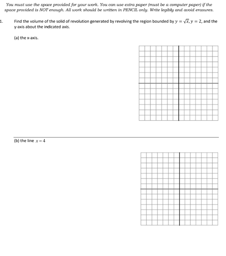 1.
You must use the space provided for your work. You can use extra paper (must be a computer paper) if the
space provided is NOT enough. All work should be written in PENCIL only. Write legibly and avoid erasures.
Find the volume of the solid of revolution generated by revolving the region bounded by y = √√x, y = 2, and the
y-axis about the indicated axis.
(a) the x-axis.
(b) the line x = 4