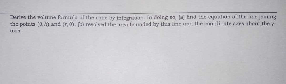 Derive the volume formula of the cone by integration. In doing so, (a) find the equation of the line joining
the points (0, h) and (r, 0), (b) revolved the area bounded by this line and the coordinate axes about the y-
axis.