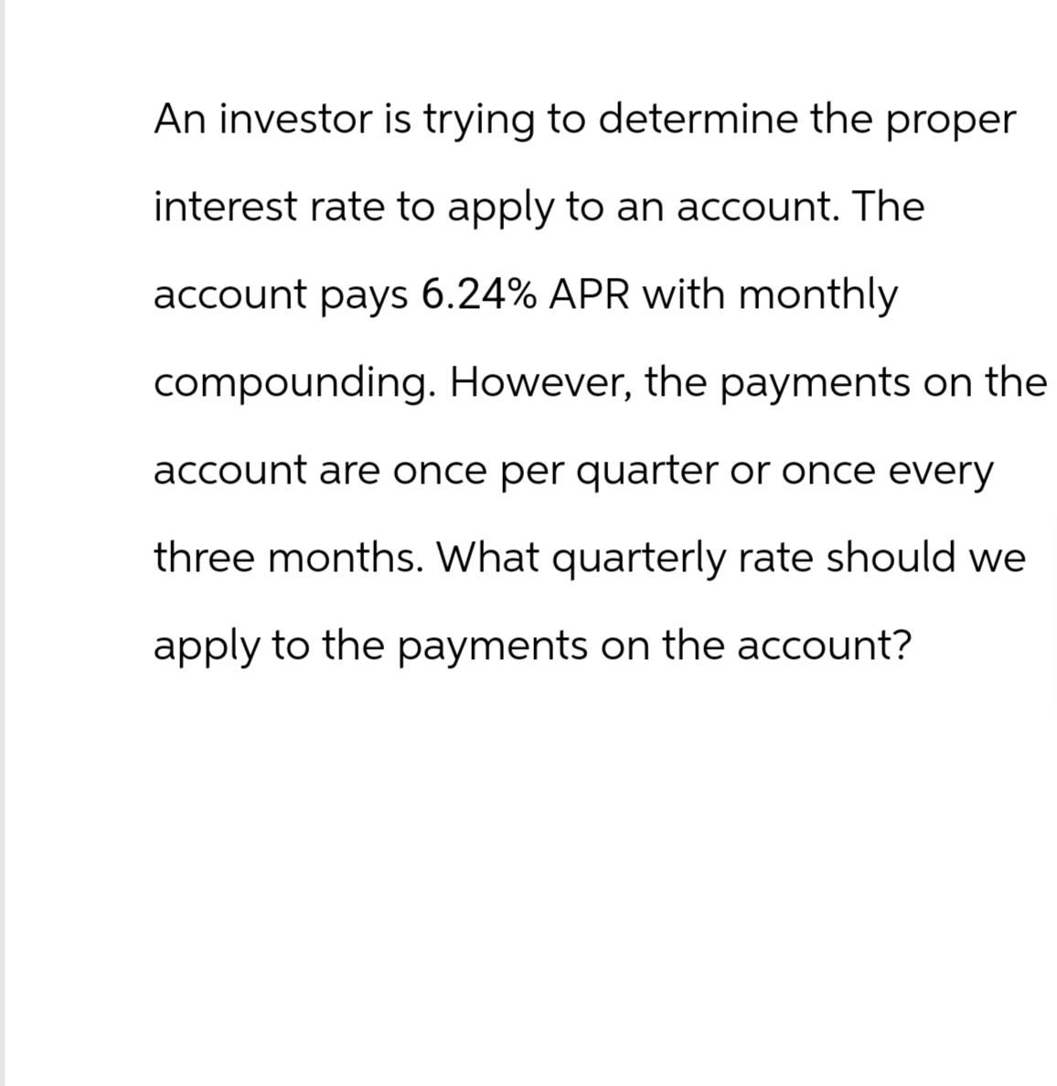 An investor is trying to determine the proper
interest rate to apply to an account. The
account pays 6.24% APR with monthly
compounding. However, the payments on the
account are once per quarter or once every
three months. What quarterly rate should we
apply to the payments on the account?