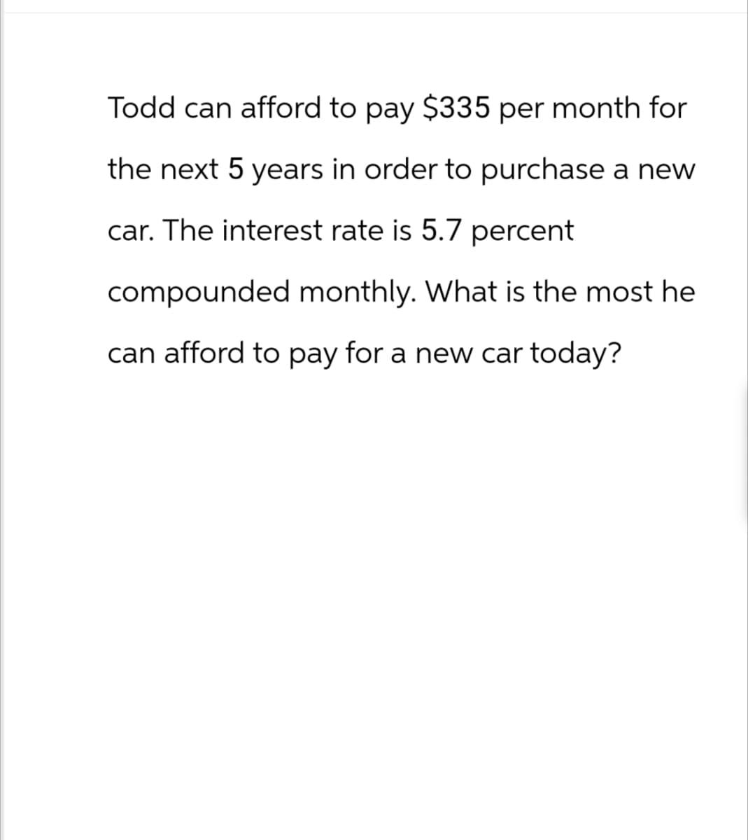 Todd can afford to pay $335 per month for
the next 5 years in order to purchase a new
car. The interest rate is 5.7 percent
compounded monthly. What is the most he
can afford to pay for a new car today?