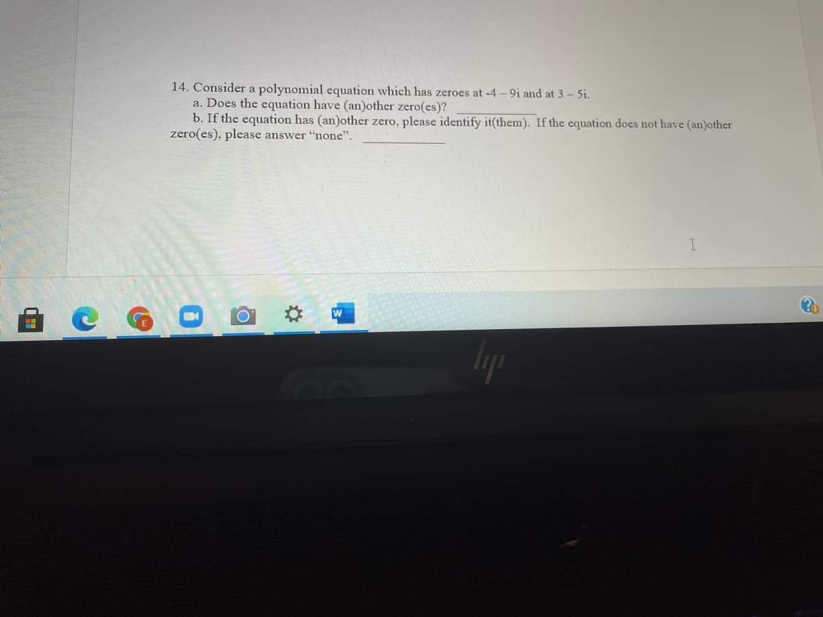 14. Consider a polynomial equation which has zeroes at -4 - 9i and at 3 - 5i.
a. Does the equation have (an)other zero(es)?
b. If the equation has (an)other zero, please identify it(them). If the equation does not have (an)other
zero(es), please answer "none".
C G
