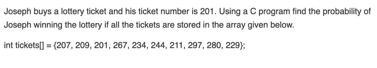 Joseph buys a lottery ticket and his ticket number is 201. Using a C program find the probability of
Joseph winning the lottery if all the tickets are stored in the array given below.
int tickets[] = {207, 209, 201, 267, 234, 244, 211, 297, 280, 229};
