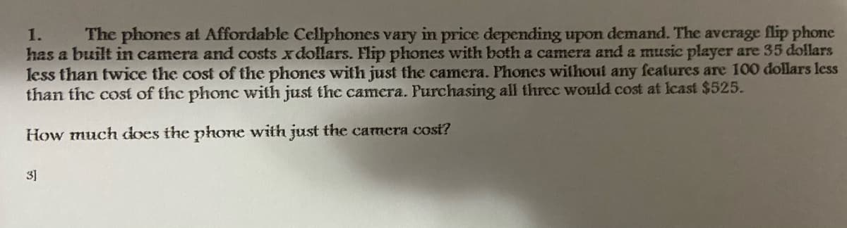 The phones at Affordable Cellphones vary in price depending upon demand. The average flip phone
has a built in camera and costs xdollars. Flip phones with both a camera and a music player are 35 dollars
less than twice the cost of the phones with just the camera. Phones without any features are 100 dollars less
than the cost of the phonc with just the camera. Purchasing all three would cost at lcast $525.
1.
How much does the phone with just the camera cost?
3]
