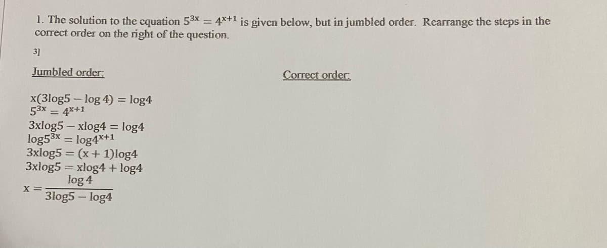 1. The solution to the cquation 53x 4x+1 is given below, but in jumbled order. Rearrange the steps in the
correct order on the right of the question.
31
Jumbled order:
Correct order:
x(3log5 - log 4) = log4
53x 4x+1
3xlog5 – xlog4 = log4
log53x = log4x+1
3xlog5 = (x+ 1)log4
3xlog5 = xlog4 + log4
%3D
log 4
x =
3log5 – log4
