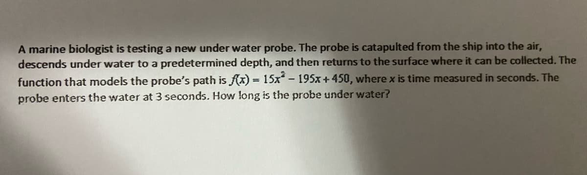 A marine biologist is testing a new under water probe. The probe is catapulted from the ship into the air,
descends under water to a predetermined depth, and then returns to the surface where it can be collected. The
function that models the probe's path is (x) 15x-195x+450, where x is time measured in seconds. The
probe enters the water at 3 seconds. How long is the probe under water?
