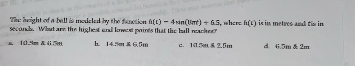 ifunctn th
The height of a ball is modcled by the function h(t) = 4 sin(8nt) + 6.5, where h(t) is in metres and tis in
seconds. What are the highest and lowest points that the ball reaches?
%3D
10.5m & 6.5m
b. 14.5m & 6.5m
a.
c. 10.5m & 2.5m
d. 6.5m & 2m
