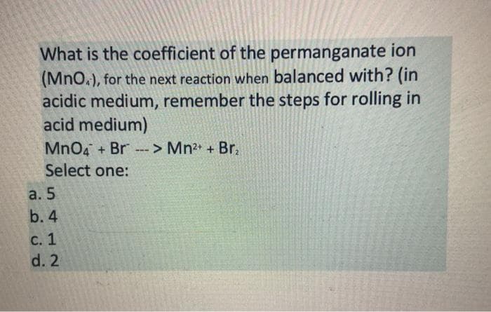 What is the coefficient of the permanganate ion
(MnO.), for the next reaction when balanced with? (in
acidic medium, remember the steps for rolling in
acid medium)
MnO4 + Br --
> Mn2 + Br,
Select one:
a. 5
b. 4
с. 1
d. 2
