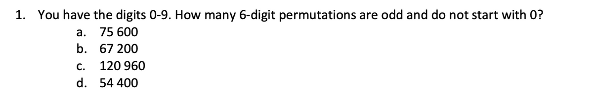 1. You have the digits 0-9. How many 6-digit permutations are odd and do not start with O?
a.
75 600
b.
67 200
120 960
54 400
C.
d.