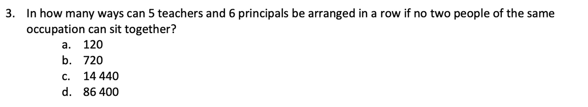 3. In how many ways can 5 teachers and 6 principals be arranged in a row if no two people of the same
occupation can sit together?
a. 120
b. 720
14 440
C.
d. 86400