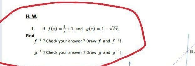 H. W.
1. If f(x) =+1 and g(x) = 1-v2x.
Find
f1? Check your answer ? Draw f and f-
g1? Check your answer ? Draw g and g!
