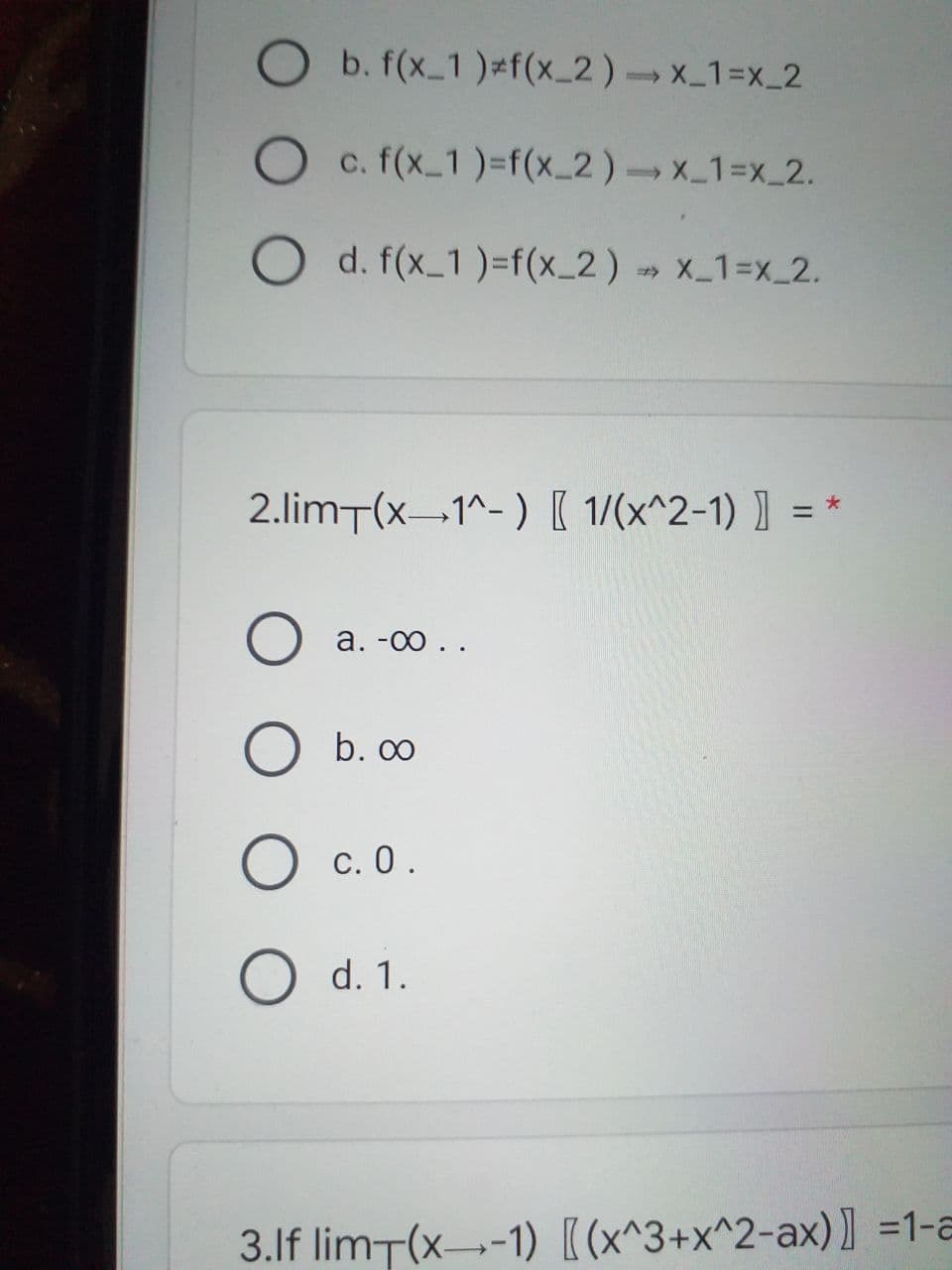 b. f(x_1 )=f(x_2)-x_1=x_2
O c. f(x 1)=f(x_2)x_13DX_2.
O d. f(x_1 )=f(x_2) » X_1=x_2.
2.limT(x-1^-) [ 1/(x^2-1) ] =
%3D
а. -00 ..
b. 00
O c. 0.
d. 1.
3.lf limT(x--1) [(x^3+x^2-ax)] =1-a
