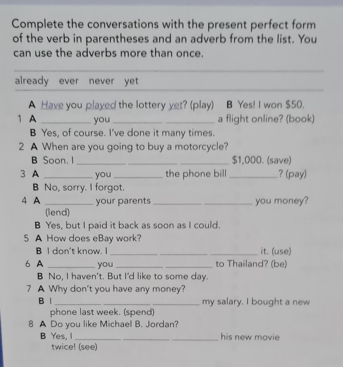 Complete the conversations with the present perfect form
of the verb in parentheses and an adverb from the list. You
can use the adverbs more than once.
already ever
never yet
A Have you played the lottery yet? (play) B Yes! I won $50.
a flight online? (book)
1 A
you
B Yes, of course. I've done it many times.
2 A When are you going to buy a motorcycle?
B Soon. I
$1,000. (save)
3 A
you
the phone bill
? (pay)
B No, sorry. I forgot.
4 A
your parents
you money?
(lend)
B Yes, but I paid it back as soon as I could.
5 A How does eBay work?
B I don't know. I
6 A
B No, I haven't. But l'd like to some day.
7 A Why don't you have any money?
it. (use)
you
to Thailand? (be)
BI
my salary. I bought a new
phone last week. (spend)
8 A Do you like Michael B. Jordan?
B Yes, I
twice! (see)
his new movie
