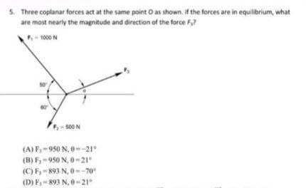 5. Three coplanar forces act at the same point O as shown. If the forces are in equilibrium, what
are most nearly the magnitude and direction of the force F?
- 1000N
500 N
(A) F,-950 N, e-21°
(B) F,-950 N, 0-21"
(C) F,- 893 N, 0--70
(D) F- 893 N, 0-21
